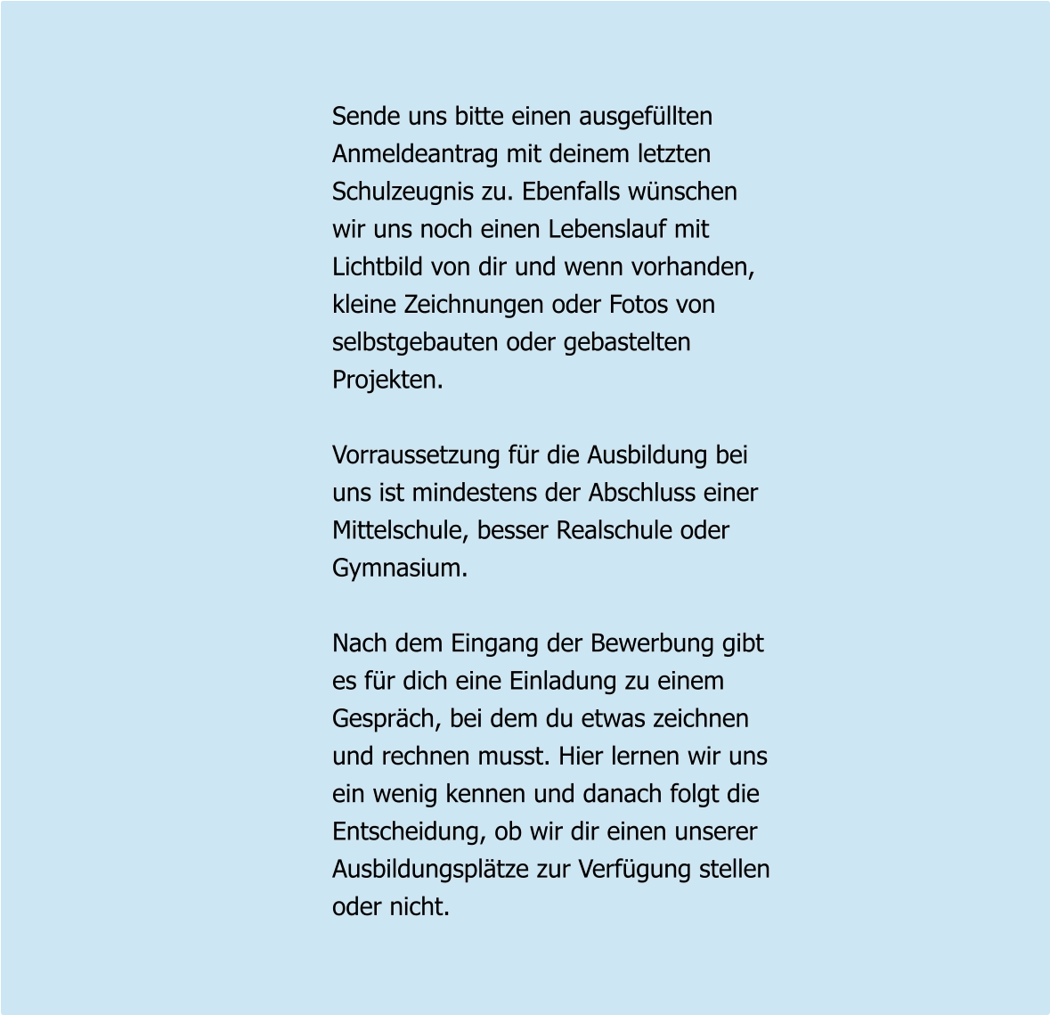 Sende uns bitte einen ausgefüllten Anmeldeantrag mit deinem letzten Schulzeugnis zu. Ebenfalls wünschen  wir uns noch einen Lebenslauf mit Lichtbild von dir und wenn vorhanden, kleine Zeichnungen oder Fotos von selbstgebauten oder gebastelten Projekten.  Vorraussetzung für die Ausbildung bei uns ist mindestens der Abschluss einer Mittelschule, besser Realschule oder Gymnasium.  Nach dem Eingang der Bewerbung gibt es für dich eine Einladung zu einem  Gespräch, bei dem du etwas zeichnen und rechnen musst. Hier lernen wir uns ein wenig kennen und danach folgt die  Entscheidung, ob wir dir einen unserer Ausbildungsplätze zur Verfügung stellen oder nicht.