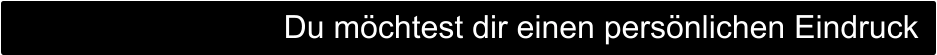 Du möchtest dir einen persönlichen Eindruck