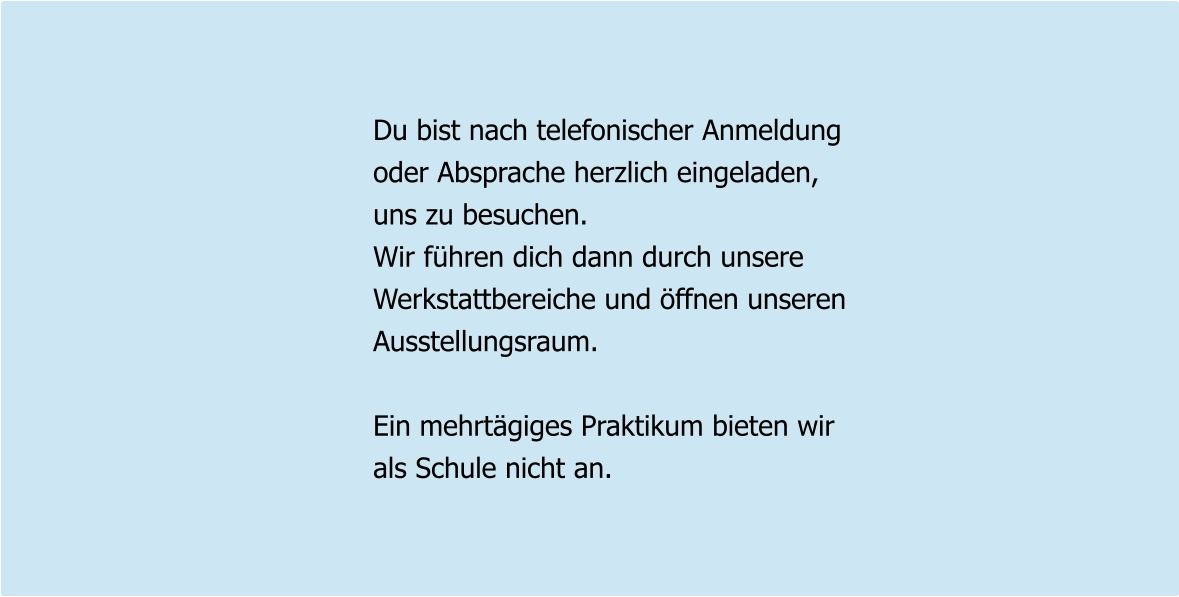 Du bist nach telefonischer Anmeldung oder Absprache herzlich eingeladen, uns zu besuchen. Wir führen dich dann durch unsere Werkstattbereiche und öffnen unseren Ausstellungsraum.  Ein mehrtägiges Praktikum bieten wir als Schule nicht an.