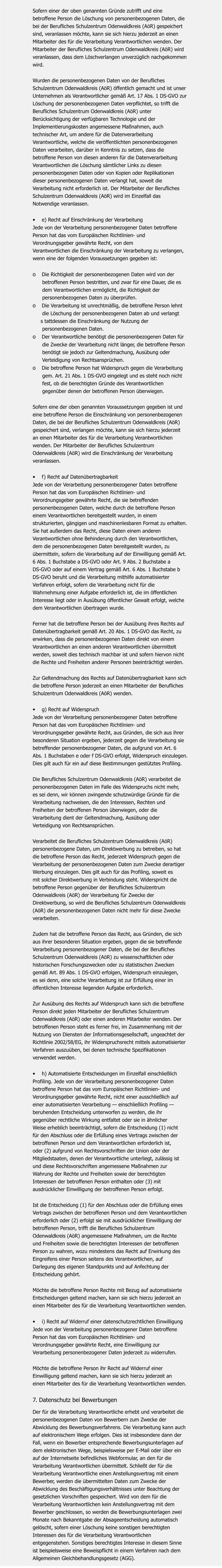 Sofern einer der oben genannten Gründe zutrifft und eine  betroffene Person die Löschung von personenbezogenen Daten, die  bei der Berufliches Schulzentrum Odenwaldkreis (AöR) gespeichert  sind, veranlassen möchte, kann sie sich hierzu jederzeit an einen  Mitarbeiter des für die Verarbeitung Verantwortlichen wenden. Der  Mitarbeiter der Berufliches Schulzentrum Odenwaldkreis (AöR) wird  veranlassen, dass dem Löschverlangen unverzüglich nachgekommen  wird.   Wurden die personenbezogenen Daten von der Berufliches  Schulzentrum Odenwaldkreis (AöR) öffentlich gemacht und ist unser  Unternehmen als Verantwortlicher gemäß Art. 17 Abs. 1 DS-GVO zur Löschung der personenbezogenen Daten verpflichtet, so trifft die  Berufliches Schulzentrum Odenwaldkreis (AöR) unter  Berücksichtigung der verfügbaren Technologie und der  Implementierungskosten angemessene Maßnahmen, auch  technischer Art, um andere für die Datenverarbeitung  Verantwortliche, welche die veröffentlichten personenbezogenen Daten verarbeiten, darüber in Kenntnis zu setzen, dass die  betroffene Person von diesen anderen für die Datenverarbeitung  Verantwortlichen die Löschung sämtlicher Links zu diesen  personenbezogenen Daten oder von Kopien oder Replikationen  dieser personenbezogenen Daten verlangt hat, soweit die  Verarbeitung nicht erforderlich ist. Der Mitarbeiter der Berufliches  Schulzentrum Odenwaldkreis (AöR) wird im Einzelfall das  Notwendige veranlassen.   •	e) Recht auf Einschränkung der Verarbeitung Jede von der Verarbeitung personenbezogener Daten betroffene  Person hat das vom Europäischen Richtlinien- und  Verordnungsgeber gewährte Recht, von dem  Verantwortlichen die Einschränkung der Verarbeitung zu verlangen,  wenn eine der folgenden Voraussetzungen gegeben ist:   o	Die Richtigkeit der personenbezogenen Daten wird von der        betroffenen Person bestritten, und zwar für eine Dauer, die es        dem Verantwortlichen ermöglicht, die Richtigkeit der        personenbezogenen Daten zu überprüfen. o	Die Verarbeitung ist unrechtmäßig, die betroffene Person lehnt        die Löschung der personenbezogenen Daten ab und verlangt       s tattdessen die Einschränkung der Nutzung der        personenbezogenen Daten. o	Der Verantwortliche benötigt die personenbezogenen Daten für        die Zwecke der Verarbeitung nicht länger, die betroffene Person        benötigt sie jedoch zur Geltendmachung, Ausübung oder        Verteidigung von Rechtsansprüchen. o	Die betroffene Person hat Widerspruch gegen die Verarbeitung        gem. Art. 21 Abs. 1 DS-GVO eingelegt und es steht noch nicht        fest, ob die berechtigten Gründe des Verantwortlichen        gegenüber denen der betroffenen Person überwiegen.   Sofern eine der oben genannten Voraussetzungen gegeben ist und  eine betroffene Person die Einschränkung von personenbezogenen  Daten, die bei der Berufliches Schulzentrum Odenwaldkreis (AöR)  gespeichert sind, verlangen möchte, kann sie sich hierzu jederzeit  an einen Mitarbeiter des für die Verarbeitung Verantwortlichen  wenden. Der Mitarbeiter der Berufliches Schulzentrum  Odenwaldkreis (AöR) wird die Einschränkung der Verarbeitung  veranlassen.   •	f) Recht auf Datenübertragbarkeit Jede von der Verarbeitung personenbezogener Daten betroffene  Person hat das vom Europäischen Richtlinien- und  Verordnungsgeber gewährte Recht, die sie betreffenden  personenbezogenen Daten, welche durch die betroffene Person  einem Verantwortlichen bereitgestellt wurden, in einem  strukturierten, gängigen und maschinenlesbaren Format zu erhalten.  Sie hat außerdem das Recht, diese Daten einem anderen  Verantwortlichen ohne Behinderung durch den Verantwortlichen,  dem die personenbezogenen Daten bereitgestellt wurden, zu  übermitteln, sofern die Verarbeitung auf der Einwilligung gemäß Art.  6 Abs. 1 Buchstabe a DS-GVO oder Art. 9 Abs. 2 Buchstabe a  DS-GVO oder auf einem Vertrag gemäß Art. 6 Abs. 1 Buchstabe b  DS-GVO beruht und die Verarbeitung mithilfe automatisierter  Verfahren erfolgt, sofern die Verarbeitung nicht für die  Wahrnehmung einer Aufgabe erforderlich ist, die im öffentlichen  Interesse liegt oder in Ausübung öffentlicher Gewalt erfolgt, welche  dem Verantwortlichen übertragen wurde.   Ferner hat die betroffene Person bei der Ausübung ihres Rechts auf  Datenübertragbarkeit gemäß Art. 20 Abs. 1 DS-GVO das Recht, zu  erwirken, dass die personenbezogenen Daten direkt von einem  Verantwortlichen an einen anderen Verantwortlichen übermittelt  werden, soweit dies technisch machbar ist und sofern hiervon nicht  die Rechte und Freiheiten anderer Personen beeinträchtigt werden.   Zur Geltendmachung des Rechts auf Datenübertragbarkeit kann sich  die betroffene Person jederzeit an einen Mitarbeiter der Berufliches  Schulzentrum Odenwaldkreis (AöR) wenden.   •	g) Recht auf Widerspruch Jede von der Verarbeitung personenbezogener Daten betroffene  Person hat das vom Europäischen Richtlinien- und  Verordnungsgeber gewährte Recht, aus Gründen, die sich aus ihrer  besonderen Situation ergeben, jederzeit gegen die Verarbeitung sie  betreffender personenbezogener Daten, die aufgrund von Art. 6  Abs. 1 Buchstaben e oder f DS-GVO erfolgt, Widerspruch einzulegen.  Dies gilt auch für ein auf diese Bestimmungen gestütztes Profiling.   Die Berufliches Schulzentrum Odenwaldkreis (AöR) verarbeitet die  personenbezogenen Daten im Falle des Widerspruchs nicht mehr,  es sei denn, wir können zwingende schutzwürdige Gründe für die  Verarbeitung nachweisen, die den Interessen, Rechten und  Freiheiten der betroffenen Person überwiegen, oder die  Verarbeitung dient der Geltendmachung, Ausübung oder  Verteidigung von Rechtsansprüchen.   Verarbeitet die Berufliches Schulzentrum Odenwaldkreis (AöR)  personenbezogene Daten, um Direktwerbung zu betreiben, so hat  die betroffene Person das Recht, jederzeit Widerspruch gegen die  Verarbeitung der personenbezogenen Daten zum Zwecke derartiger  Werbung einzulegen. Dies gilt auch für das Profiling, soweit es  mit solcher Direktwerbung in Verbindung steht. Widerspricht die  betroffene Person gegenüber der Berufliches Schulzentrum  Odenwaldkreis (AöR) der Verarbeitung für Zwecke der  Direktwerbung, so wird die Berufliches Schulzentrum Odenwaldkreis  (AöR) die personenbezogenen Daten nicht mehr für diese Zwecke  verarbeiten.   Zudem hat die betroffene Person das Recht, aus Gründen, die sich  aus ihrer besonderen Situation ergeben, gegen die sie betreffende  Verarbeitung personenbezogener Daten, die bei der Berufliches  Schulzentrum Odenwaldkreis (AöR) zu wissenschaftlichen oder  historischen Forschungszwecken oder zu statistischen Zwecken  gemäß Art. 89 Abs. 1 DS-GVO erfolgen, Widerspruch einzulegen,  es sei denn, eine solche Verarbeitung ist zur Erfüllung einer im  öffentlichen Interesse liegenden Aufgabe erforderlich.   Zur Ausübung des Rechts auf Widerspruch kann sich die betroffene  Person direkt jeden Mitarbeiter der Berufliches Schulzentrum  Odenwaldkreis (AöR) oder einen anderen Mitarbeiter wenden. Der  betroffenen Person steht es ferner frei, im Zusammenhang mit der  Nutzung von Diensten der Informationsgesellschaft, ungeachtet der  Richtlinie 2002/58/EG, ihr Widerspruchsrecht mittels automatisierter  Verfahren auszuüben, bei denen technische Spezifikationen  verwendet werden.   •	h) Automatisierte Entscheidungen im Einzelfall einschließlich  Profiling. Jede von der Verarbeitung personenbezogener Daten  betroffene Person hat das vom Europäischen Richtlinien- und  Verordnungsgeber gewährte Recht, nicht einer ausschließlich auf  einer automatisierten Verarbeitung — einschließlich Profiling —  beruhenden Entscheidung unterworfen zu werden, die ihr  gegenüber rechtliche Wirkung entfaltet oder sie in ähnlicher  Weise erheblich beeinträchtigt, sofern die Entscheidung (1) nicht  für den Abschluss oder die Erfüllung eines Vertrags zwischen der  betroffenen Person und dem Verantwortlichen erforderlich ist,  oder (2) aufgrund von Rechtsvorschriften der Union oder der  Mitgliedstaaten, denen der Verantwortliche unterliegt, zulässig ist  und diese Rechtsvorschriften angemessene Maßnahmen zur  Wahrung der Rechte und Freiheiten sowie der berechtigten  Interessen der betroffenen Person enthalten oder (3) mit  ausdrücklicher Einwilligung der betroffenen Person erfolgt.   Ist die Entscheidung (1) für den Abschluss oder die Erfüllung eines  Vertrags zwischen der betroffenen Person und dem Verantwortlichen  erforderlich oder (2) erfolgt sie mit ausdrücklicher Einwilligung der  betroffenen Person, trifft die Berufliches Schulzentrum  Odenwaldkreis (AöR) angemessene Maßnahmen, um die Rechte  und Freiheiten sowie die berechtigten Interessen der betroffenen  Person zu wahren, wozu mindestens das Recht auf Erwirkung des  Eingreifens einer Person seitens des Verantwortlichen, auf  Darlegung des eigenen Standpunkts und auf Anfechtung der  Entscheidung gehört.   Möchte die betroffene Person Rechte mit Bezug auf automatisierte  Entscheidungen geltend machen, kann sie sich hierzu jederzeit an  einen Mitarbeiter des für die Verarbeitung Verantwortlichen wenden.   •	i) Recht auf Widerruf einer datenschutzrechtlichen Einwilligung Jede von der Verarbeitung personenbezogener Daten betroffene  Person hat das vom Europäischen Richtlinien- und  Verordnungsgeber gewährte Recht, eine Einwilligung zur  Verarbeitung personenbezogener Daten jederzeit zu widerrufen.   Möchte die betroffene Person ihr Recht auf Widerruf einer  Einwilligung geltend machen, kann sie sich hierzu jederzeit an  einen Mitarbeiter des für die Verarbeitung Verantwortlichen wenden.   7. Datenschutz bei Bewerbungen  Der für die Verarbeitung Verantwortliche erhebt und verarbeitet die  personenbezogenen Daten von Bewerbern zum Zwecke der  Abwicklung des Bewerbungsverfahrens. Die Verarbeitung kann auch  auf elektronischem Wege erfolgen. Dies ist insbesondere dann der  Fall, wenn ein Bewerber entsprechende Bewerbungsunterlagen auf  dem elektronischen Wege, beispielsweise per E-Mail oder über ein  auf der Internetseite befindliches Webformular, an den für die  Verarbeitung Verantwortlichen übermittelt. Schließt der für die  Verarbeitung Verantwortliche einen Anstellungsvertrag mit einem  Bewerber, werden die übermittelten Daten zum Zwecke der  Abwicklung des Beschäftigungsverhältnisses unter Beachtung der  gesetzlichen Vorschriften gespeichert. Wird von dem für die  Verarbeitung Verantwortlichen kein Anstellungsvertrag mit dem  Bewerber geschlossen, so werden die Bewerbungsunterlagen zwei  Monate nach Bekanntgabe der Absageentscheidung automatisch  gelöscht, sofern einer Löschung keine sonstigen berechtigten  Interessen des für die Verarbeitung Verantwortlichen  entgegenstehen. Sonstiges berechtigtes Interesse in diesem Sinne  ist beispielsweise eine Beweispflicht in einem Verfahren nach dem  Allgemeinen Gleichbehandlungsgesetz (AGG).