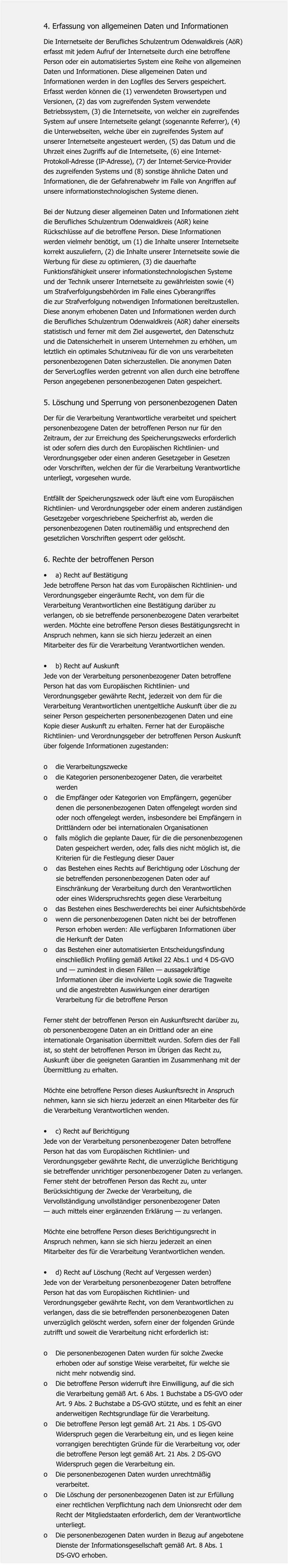 4. Erfassung von allgemeinen Daten und Informationen  Die Internetseite der Berufliches Schulzentrum Odenwaldkreis (AöR)  erfasst mit jedem Aufruf der Internetseite durch eine betroffene  Person oder ein automatisiertes System eine Reihe von allgemeinen  Daten und Informationen. Diese allgemeinen Daten und  Informationen werden in den Logfiles des Servers gespeichert.  Erfasst werden können die (1) verwendeten Browsertypen und  Versionen, (2) das vom zugreifenden System verwendete  Betriebssystem, (3) die Internetseite, von welcher ein zugreifendes  System auf unsere Internetseite gelangt (sogenannte Referrer), (4)  die Unterwebseiten, welche über ein zugreifendes System auf  unserer Internetseite angesteuert werden, (5) das Datum und die  Uhrzeit eines Zugriffs auf die Internetseite, (6) eine Internet- Protokoll-Adresse (IP-Adresse), (7) der Internet-Service-Provider  des zugreifenden Systems und (8) sonstige ähnliche Daten und  Informationen, die der Gefahrenabwehr im Falle von Angriffen auf  unsere informationstechnologischen Systeme dienen.   Bei der Nutzung dieser allgemeinen Daten und Informationen zieht  die Berufliches Schulzentrum Odenwaldkreis (AöR) keine  Rückschlüsse auf die betroffene Person. Diese Informationen  werden vielmehr benötigt, um (1) die Inhalte unserer Internetseite  korrekt auszuliefern, (2) die Inhalte unserer Internetseite sowie die  Werbung für diese zu optimieren, (3) die dauerhafte  Funktionsfähigkeit unserer informationstechnologischen Systeme  und der Technik unserer Internetseite zu gewährleisten sowie (4)  um Strafverfolgungsbehörden im Falle eines Cyberangriffes  die zur Strafverfolgung notwendigen Informationen bereitzustellen.  Diese anonym erhobenen Daten und Informationen werden durch  die Berufliches Schulzentrum Odenwaldkreis (AöR) daher einerseits  statistisch und ferner mit dem Ziel ausgewertet, den Datenschutz  und die Datensicherheit in unserem Unternehmen zu erhöhen, um  letztlich ein optimales Schutzniveau für die von uns verarbeiteten  personenbezogenen Daten sicherzustellen. Die anonymen Daten  der ServerLogfiles werden getrennt von allen durch eine betroffene  Person angegebenen personenbezogenen Daten gespeichert.    5. Löschung und Sperrung von personenbezogenen Daten  Der für die Verarbeitung Verantwortliche verarbeitet und speichert  personenbezogene Daten der betroffenen Person nur für den  Zeitraum, der zur Erreichung des Speicherungszwecks erforderlich  ist oder sofern dies durch den Europäischen Richtlinien- und  Verordnungsgeber oder einen anderen Gesetzgeber in Gesetzen  oder Vorschriften, welchen der für die Verarbeitung Verantwortliche  unterliegt, vorgesehen wurde.   Entfällt der Speicherungszweck oder läuft eine vom Europäischen  Richtlinien- und Verordnungsgeber oder einem anderen zuständigen  Gesetzgeber vorgeschriebene Speicherfrist ab, werden die  personenbezogenen Daten routinemäßig und entsprechend den  gesetzlichen Vorschriften gesperrt oder gelöscht.   6. Rechte der betroffenen Person  •	a) Recht auf Bestätigung Jede betroffene Person hat das vom Europäischen Richtlinien- und  Verordnungsgeber eingeräumte Recht, von dem für die  Verarbeitung Verantwortlichen eine Bestätigung darüber zu  verlangen, ob sie betreffende personenbezogene Daten verarbeitet  werden. Möchte eine betroffene Person dieses Bestätigungsrecht in  Anspruch nehmen, kann sie sich hierzu jederzeit an einen  Mitarbeiter des für die Verarbeitung Verantwortlichen wenden.   •	b) Recht auf Auskunft Jede von der Verarbeitung personenbezogener Daten betroffene  Person hat das vom Europäischen Richtlinien- und  Verordnungsgeber gewährte Recht, jederzeit von dem für die  Verarbeitung Verantwortlichen unentgeltliche Auskunft über die zu  seiner Person gespeicherten personenbezogenen Daten und eine  Kopie dieser Auskunft zu erhalten. Ferner hat der Europäische  Richtlinien- und Verordnungsgeber der betroffenen Person Auskunft  über folgende Informationen zugestanden:   o	die Verarbeitungszwecke o	die Kategorien personenbezogener Daten, die verarbeitet        werden o	die Empfänger oder Kategorien von Empfängern, gegenüber        denen die personenbezogenen Daten offengelegt worden sind        oder noch offengelegt werden, insbesondere bei Empfängern in        Drittländern oder bei internationalen Organisationen o	falls möglich die geplante Dauer, für die die personenbezogenen        Daten gespeichert werden, oder, falls dies nicht möglich ist, die        Kriterien für die Festlegung dieser Dauer o    das Bestehen eines Rechts auf Berichtigung oder Löschung der        sie betreffenden personenbezogenen Daten oder auf        Einschränkung der Verarbeitung durch den Verantwortlichen        oder eines Widerspruchsrechts gegen diese Verarbeitung o	das Bestehen eines Beschwerderechts bei einer Aufsichtsbehörde o	wenn die personenbezogenen Daten nicht bei der betroffenen        Person erhoben werden: Alle verfügbaren Informationen über        die Herkunft der Daten o	das Bestehen einer automatisierten Entscheidungsfindung        einschließlich Profiling gemäß Artikel 22 Abs.1 und 4 DS-GVO        und — zumindest in diesen Fällen — aussagekräftige        Informationen über die involvierte Logik sowie die Tragweite        und die angestrebten Auswirkungen einer derartigen        Verarbeitung für die betroffene Person   Ferner steht der betroffenen Person ein Auskunftsrecht darüber zu,  ob personenbezogene Daten an ein Drittland oder an eine  internationale Organisation übermittelt wurden. Sofern dies der Fall  ist, so steht der betroffenen Person im Übrigen das Recht zu,  Auskunft über die geeigneten Garantien im Zusammenhang mit der  Übermittlung zu erhalten.   Möchte eine betroffene Person dieses Auskunftsrecht in Anspruch  nehmen, kann sie sich hierzu jederzeit an einen Mitarbeiter des für  die Verarbeitung Verantwortlichen wenden.   •	c) Recht auf Berichtigung Jede von der Verarbeitung personenbezogener Daten betroffene  Person hat das vom Europäischen Richtlinien- und  Verordnungsgeber gewährte Recht, die unverzügliche Berichtigung  sie betreffender unrichtiger personenbezogener Daten zu verlangen.  Ferner steht der betroffenen Person das Recht zu, unter  Berücksichtigung der Zwecke der Verarbeitung, die  Vervollständigung unvollständiger personenbezogener Daten  — auch mittels einer ergänzenden Erklärung — zu verlangen.  Möchte eine betroffene Person dieses Berichtigungsrecht in  Anspruch nehmen, kann sie sich hierzu jederzeit an einen  Mitarbeiter des für die Verarbeitung Verantwortlichen wenden.   •	d) Recht auf Löschung (Recht auf Vergessen werden) Jede von der Verarbeitung personenbezogener Daten betroffene  Person hat das vom Europäischen Richtlinien- und  Verordnungsgeber gewährte Recht, von dem Verantwortlichen zu  verlangen, dass die sie betreffenden personenbezogenen Daten  unverzüglich gelöscht werden, sofern einer der folgenden Gründe  zutrifft und soweit die Verarbeitung nicht erforderlich ist:   o	Die personenbezogenen Daten wurden für solche Zwecke        erhoben oder auf sonstige Weise verarbeitet, für welche sie        nicht mehr notwendig sind. o	Die betroffene Person widerruft ihre Einwilligung, auf die sich        die Verarbeitung gemäß Art. 6 Abs. 1 Buchstabe a DS-GVO oder        Art. 9 Abs. 2 Buchstabe a DS-GVO stützte, und es fehlt an einer        anderweitigen Rechtsgrundlage für die Verarbeitung. o	Die betroffene Person legt gemäß Art. 21 Abs. 1 DS-GVO        Widerspruch gegen die Verarbeitung ein, und es liegen keine        vorrangigen berechtigten Gründe für die Verarbeitung vor, oder        die betroffene Person legt gemäß Art. 21 Abs. 2 DS-GVO        Widerspruch gegen die Verarbeitung ein. o	Die personenbezogenen Daten wurden unrechtmäßig        verarbeitet. o	Die Löschung der personenbezogenen Daten ist zur Erfüllung        einer rechtlichen Verpflichtung nach dem Unionsrecht oder dem        Recht der Mitgliedstaaten erforderlich, dem der Verantwortliche        unterliegt. o	Die personenbezogenen Daten wurden in Bezug auf angebotene        Dienste der Informationsgesellschaft gemäß Art. 8 Abs. 1        DS-GVO erhoben.