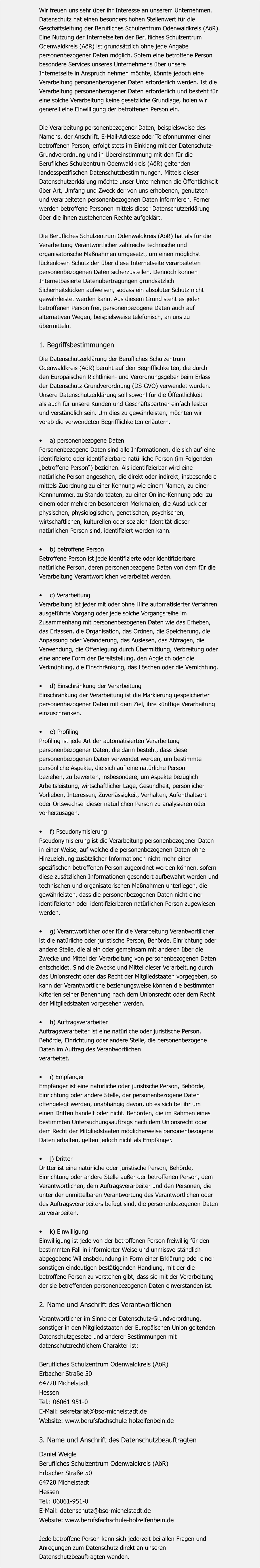 Wir freuen uns sehr über ihr Interesse an unserem Unternehmen. Datenschutz hat einen besonders hohen Stellenwert für die  Geschäftsleitung der Berufliches Schulzentrum Odenwaldkreis (AöR).  Eine Nutzung der Internetseiten der Berufliches Schulzentrum  Odenwaldkreis (AöR) ist grundsätzlich ohne jede Angabe  personenbezogener Daten möglich. Sofern eine betroffene Person  besondere Services unseres Unternehmens über unsere  Internetseite in Anspruch nehmen möchte, könnte jedoch eine  Verarbeitung personenbezogener Daten erforderlich werden. Ist die  Verarbeitung personenbezogener Daten erforderlich und besteht für  eine solche Verarbeitung keine gesetzliche Grundlage, holen wir  generell eine Einwilligung der betroffenen Person ein.  Die Verarbeitung personenbezogener Daten, beispielsweise des  Namens, der Anschrift, E-Mail-Adresse oder Telefonnummer einer  betroffenen Person, erfolgt stets im Einklang mit der Datenschutz- Grundverordnung und in Übereinstimmung mit den für die  Berufliches Schulzentrum Odenwaldkreis (AöR) geltenden  landesspezifischen Datenschutzbestimmungen. Mittels dieser  Datenschutzerklärung möchte unser Unternehmen die Öffentlichkeit  über Art, Umfang und Zweck der von uns erhobenen, genutzten  und verarbeiteten personenbezogenen Daten informieren. Ferner  werden betroffene Personen mittels dieser Datenschutzerklärung  über die ihnen zustehenden Rechte aufgeklärt.  Die Berufliches Schulzentrum Odenwaldkreis (AöR) hat als für die  Verarbeitung Verantwortlicher zahlreiche technische und  organisatorische Maßnahmen umgesetzt, um einen möglichst  lückenlosen Schutz der über diese Internetseite verarbeiteten  personenbezogenen Daten sicherzustellen. Dennoch können  Internetbasierte Datenübertragungen grundsätzlich  Sicherheitslücken aufweisen, sodass ein absoluter Schutz nicht  gewährleistet werden kann. Aus diesem Grund steht es jeder  betroffenen Person frei, personenbezogene Daten auch auf  alternativen Wegen, beispielsweise telefonisch, an uns zu  übermitteln.  1. Begriffsbestimmungen  Die Datenschutzerklärung der Berufliches Schulzentrum  Odenwaldkreis (AöR) beruht auf den Begrifflichkeiten, die durch  den Europäischen Richtlinien- und Verordnungsgeber beim Erlass  der Datenschutz-Grundverordnung (DS-GVO) verwendet wurden.  Unsere Datenschutzerklärung soll sowohl für die Öffentlichkeit  als auch für unsere Kunden und Geschäftspartner einfach lesbar  und verständlich sein. Um dies zu gewährleisten, möchten wir  vorab die verwendeten Begrifflichkeiten erläutern.  •	a) personenbezogene Daten Personenbezogene Daten sind alle Informationen, die sich auf eine  identifizierte oder identifizierbare natürliche Person (im Folgenden  „betroffene Person“) beziehen. Als identifizierbar wird eine  natürliche Person angesehen, die direkt oder indirekt, insbesondere  mittels Zuordnung zu einer Kennung wie einem Namen, zu einer  Kennnummer, zu Standortdaten, zu einer Online-Kennung oder zu  einem oder mehreren besonderen Merkmalen, die Ausdruck der  physischen, physiologischen, genetischen, psychischen,  wirtschaftlichen, kulturellen oder sozialen Identität dieser  natürlichen Person sind, identifiziert werden kann.   •	b) betroffene Person Betroffene Person ist jede identifizierte oder identifizierbare  natürliche Person, deren personenbezogene Daten von dem für die  Verarbeitung Verantwortlichen verarbeitet werden.   •	c) Verarbeitung Verarbeitung ist jeder mit oder ohne Hilfe automatisierter Verfahren  ausgeführte Vorgang oder jede solche Vorgangsreihe im  Zusammenhang mit personenbezogenen Daten wie das Erheben,  das Erfassen, die Organisation, das Ordnen, die Speicherung, die  Anpassung oder Veränderung, das Auslesen, das Abfragen, die  Verwendung, die Offenlegung durch Übermittlung, Verbreitung oder  eine andere Form der Bereitstellung, den Abgleich oder die  Verknüpfung, die Einschränkung, das Löschen oder die Vernichtung.   •	d) Einschränkung der Verarbeitung Einschränkung der Verarbeitung ist die Markierung gespeicherter  personenbezogener Daten mit dem Ziel, ihre künftige Verarbeitung  einzuschränken.   •	e) Profiling Profiling ist jede Art der automatisierten Verarbeitung  personenbezogener Daten, die darin besteht, dass diese  personenbezogenen Daten verwendet werden, um bestimmte  persönliche Aspekte, die sich auf eine natürliche Person  beziehen, zu bewerten, insbesondere, um Aspekte bezüglich  Arbeitsleistung, wirtschaftlicher Lage, Gesundheit, persönlicher  Vorlieben, Interessen, Zuverlässigkeit, Verhalten, Aufenthaltsort  oder Ortswechsel dieser natürlichen Person zu analysieren oder  vorherzusagen.   •	f) Pseudonymisierung Pseudonymisierung ist die Verarbeitung personenbezogener Daten  in einer Weise, auf welche die personenbezogenen Daten ohne  Hinzuziehung zusätzlicher Informationen nicht mehr einer  spezifischen betroffenen Person zugeordnet werden können, sofern  diese zusätzlichen Informationen gesondert aufbewahrt werden und  technischen und organisatorischen Maßnahmen unterliegen, die  gewährleisten, dass die personenbezogenen Daten nicht einer  identifizierten oder identifizierbaren natürlichen Person zugewiesen  werden.   •	g) Verantwortlicher oder für die Verarbeitung Verantwortliicher  ist die natürliche oder juristische Person, Behörde, Einrichtung oder  andere Stelle, die allein oder gemeinsam mit anderen über die  Zwecke und Mittel der Verarbeitung von personenbezogenen Daten  entscheidet. Sind die Zwecke und Mittel dieser Verarbeitung durch  das Unionsrecht oder das Recht der Mitgliedstaaten vorgegeben, so  kann der Verantwortliche beziehungsweise können die bestimmten  Kriterien seiner Benennung nach dem Unionsrecht oder dem Recht  der Mitgliedstaaten vorgesehen werden.   •	h) Auftragsverarbeiter Auftragsverarbeiter ist eine natürliche oder juristische Person,  Behörde, Einrichtung oder andere Stelle, die personenbezogene  Daten im Auftrag des Verantwortlichen  verarbeitet.   •	i) Empfänger Empfänger ist eine natürliche oder juristische Person, Behörde,  Einrichtung oder andere Stelle, der personenbezogene Daten  offengelegt werden, unabhängig davon, ob es sich bei ihr um  einen Dritten handelt oder nicht. Behörden, die im Rahmen eines  bestimmten Untersuchungsauftrags nach dem Unionsrecht oder  dem Recht der Mitgliedstaaten möglicherweise personenbezogene  Daten erhalten, gelten jedoch nicht als Empfänger.   •	j) Dritter Dritter ist eine natürliche oder juristische Person, Behörde,  Einrichtung oder andere Stelle außer der betroffenen Person, dem  Verantwortlichen, dem Auftragsverarbeiter und den Personen, die  unter der unmittelbaren Verantwortung des Verantwortlichen oder  des Auftragsverarbeiters befugt sind, die personenbezogenen Daten  zu verarbeiten.   •	k) Einwilligung Einwilligung ist jede von der betroffenen Person freiwillig für den  bestimmten Fall in informierter Weise und unmissverständlich  abgegebene Willensbekundung in Form einer Erklärung oder einer  sonstigen eindeutigen bestätigenden Handlung, mit der die  betroffene Person zu verstehen gibt, dass sie mit der Verarbeitung  der sie betreffenden personenbezogenen Daten einverstanden ist.  2. Name und Anschrift des Verantwortlichen  Verantwortlicher im Sinne der Datenschutz-Grundverordnung,  sonstiger in den Mitgliedstaaten der Europäischen Union geltenden  Datenschutzgesetze und anderer Bestimmungen mit  datenschutzrechtlichem Charakter ist:   Berufliches Schulzentrum Odenwaldkreis (AöR) Erbacher Straße 50 64720 Michelstadt Hessen Tel.: 06061 951-0 E-Mail: sekretariat@bso-michelstadt.de Website: www.berufsfachschule-holzelfenbein.de   3. Name und Anschrift des Datenschutzbeauftragten   Daniel Weigle Berufliches Schulzentrum Odenwaldkreis (AöR) Erbacher Straße 50 64720 Michelstadt Hessen Tel.: 06061-951-0 E-Mail: datenschutz@bso-michelstadt.de Website: www.berufsfachschule-holzelfenbein.de   Jede betroffene Person kann sich jederzeit bei allen Fragen und  Anregungen zum Datenschutz direkt an unseren  Datenschutzbeauftragten wenden.