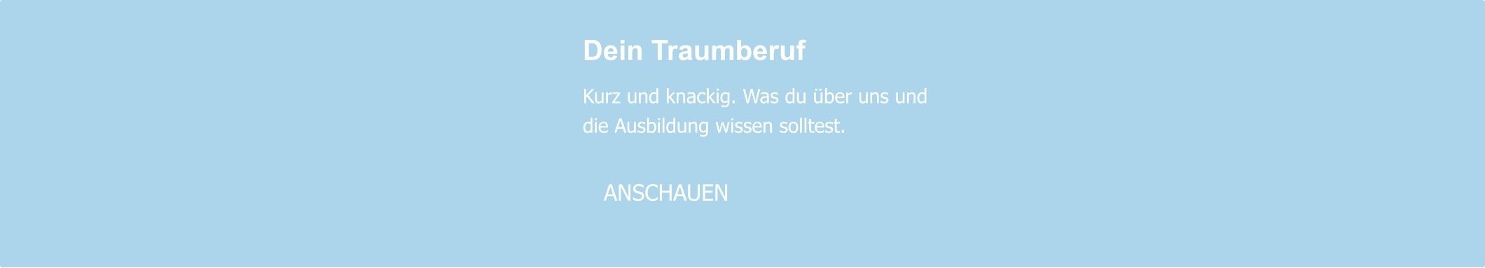 Dein Traumberuf  Kurz und knackig. Was du über uns und die Ausbildung wissen solltest.     ANSCHAUEN
