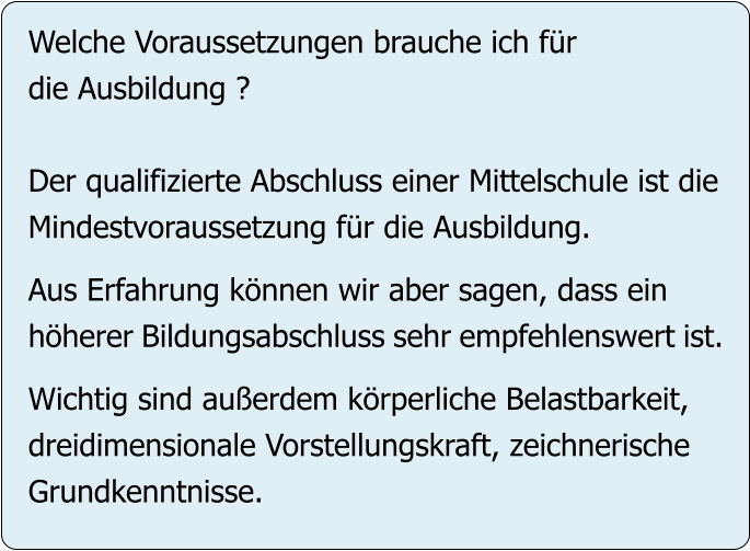 Welche Voraussetzungen brauche ich für die Ausbildung ?  Der qualifizierte Abschluss einer Mittelschule ist die Mindestvoraussetzung für die Ausbildung.   Aus Erfahrung können wir aber sagen, dass ein höherer Bildungsabschluss sehr empfehlenswert ist.  Wichtig sind außerdem körperliche Belastbarkeit, dreidimensionale Vorstellungskraft, zeichnerische Grundkenntnisse.