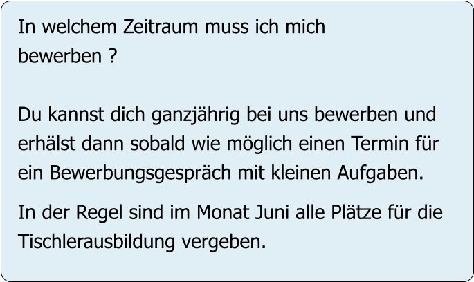 In welchem Zeitraum muss ich mich bewerben ?  Du kannst dich ganzjährig bei uns bewerben und erhälst dann sobald wie möglich einen Termin für ein Bewerbungsgespräch mit kleinen Aufgaben.  In der Regel sind im Monat Juni alle Plätze für die Tischlerausbildung vergeben.