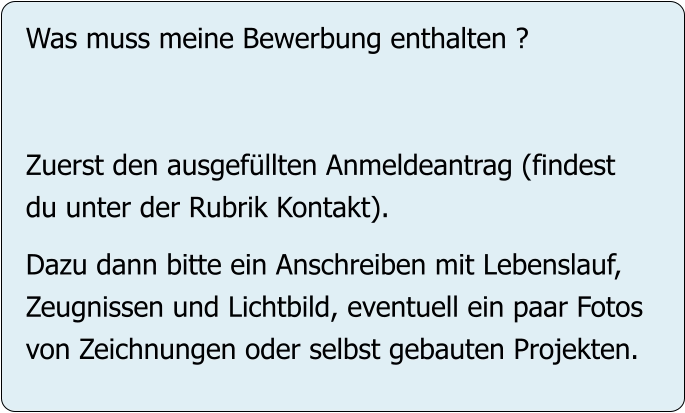 Was muss meine Bewerbung enthalten ?   Zuerst den ausgefüllten Anmeldeantrag (findest du unter der Rubrik Kontakt).  Dazu dann bitte ein Anschreiben mit Lebenslauf, Zeugnissen und Lichtbild, eventuell ein paar Fotos von Zeichnungen oder selbst gebauten Projekten.