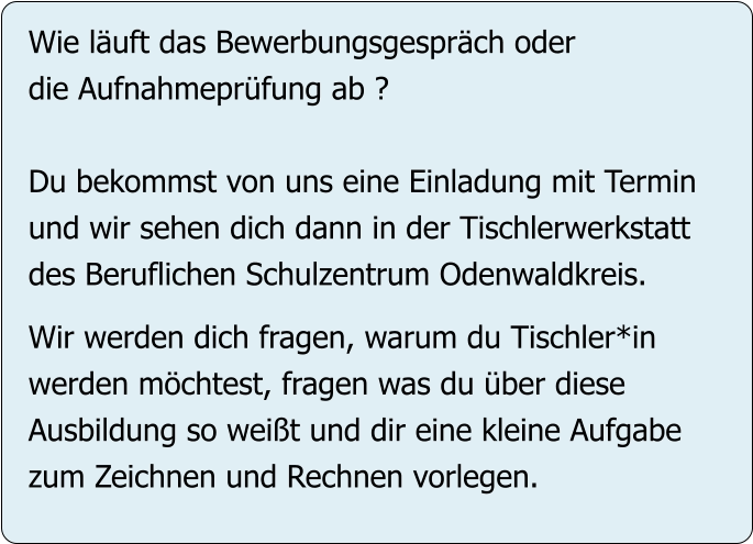 Wie läuft das Bewerbungsgespräch oder  die Aufnahmeprüfung ab ?  Du bekommst von uns eine Einladung mit Termin  und wir sehen dich dann in der Tischlerwerkstatt  des Beruflichen Schulzentrum Odenwaldkreis.  Wir werden dich fragen, warum du Tischler*in werden möchtest, fragen was du über diese  Ausbildung so weißt und dir eine kleine Aufgabe zum Zeichnen und Rechnen vorlegen.