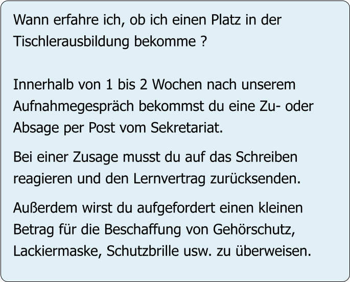 Wann erfahre ich, ob ich einen Platz in der Tischlerausbildung bekomme ?  Innerhalb von 1 bis 2 Wochen nach unserem Aufnahmegespräch bekommst du eine Zu- oder Absage per Post vom Sekretariat.  Bei einer Zusage musst du auf das Schreiben reagieren und den Lernvertrag zurücksenden.  Außerdem wirst du aufgefordert einen kleinen Betrag für die Beschaffung von Gehörschutz,  Lackiermaske, Schutzbrille usw. zu überweisen.