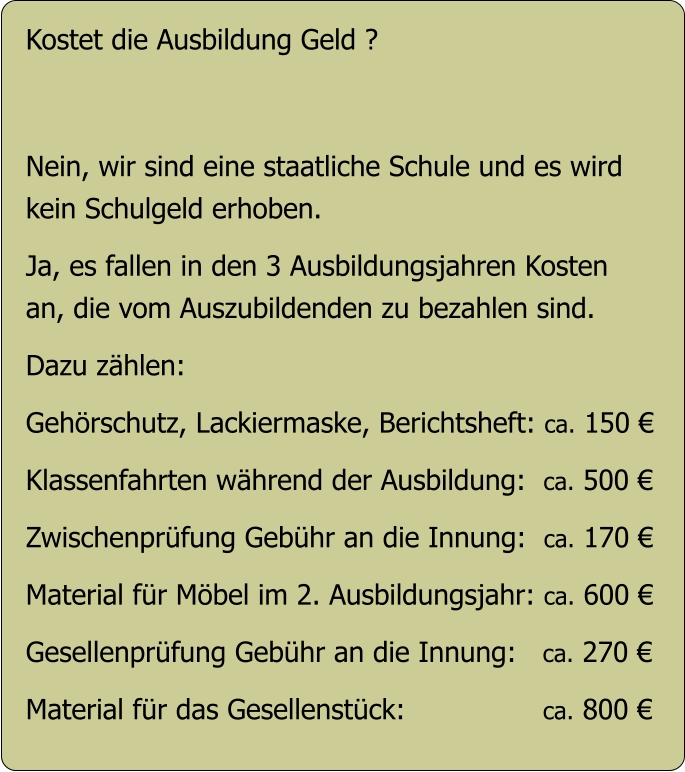Kostet die Ausbildung Geld ?   Nein, wir sind eine staatliche Schule und es wird  kein Schulgeld erhoben.  Ja, es fallen in den 3 Ausbildungsjahren Kosten an, die vom Auszubildenden zu bezahlen sind.  Dazu zählen:  Gehörschutz, Lackiermaske, Berichtsheft: ca. 150 €   Klassenfahrten während der Ausbildung:  ca. 500 €  Zwischenprüfung Gebühr an die Innung:  ca. 170 €  Material für Möbel im 2. Ausbildungsjahr: ca. 600 €  Gesellenprüfung Gebühr an die Innung:   ca. 270 €  Material für das Gesellenstück:                ca. 800 €