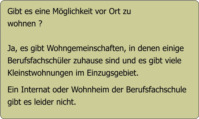 Gibt es eine Möglichkeit vor Ort zu  wohnen ?  Ja, es gibt Wohngemeinschaften, in denen einige Berufsfachschüler zuhause sind und es gibt viele Kleinstwohnungen im Einzugsgebiet.  Ein Internat oder Wohnheim der Berufsfachschule gibt es leider nicht.