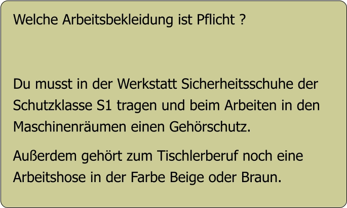 Welche Arbeitsbekleidung ist Pflicht ?   Du musst in der Werkstatt Sicherheitsschuhe der  Schutzklasse S1 tragen und beim Arbeiten in den Maschinenräumen einen Gehörschutz.  Außerdem gehört zum Tischlerberuf noch eine Arbeitshose in der Farbe Beige oder Braun.