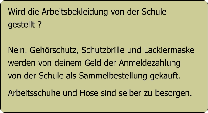 Wird die Arbeitsbekleidung von der Schule gestellt ?  Nein. Gehörschutz, Schutzbrille und Lackiermaske werden von deinem Geld der Anmeldezahlung  von der Schule als Sammelbestellung gekauft.  Arbeitsschuhe und Hose sind selber zu besorgen.