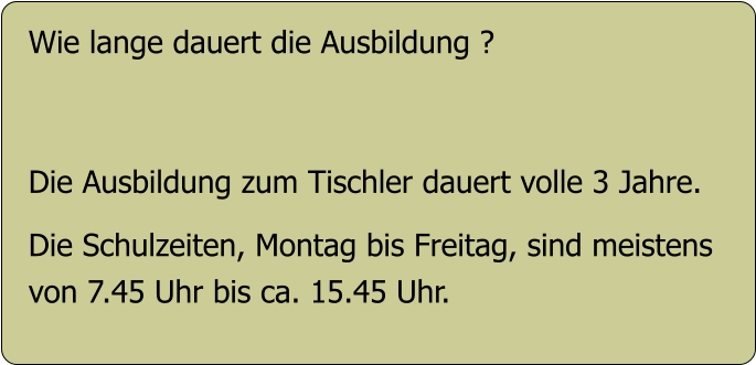 Wie lange dauert die Ausbildung ?   Die Ausbildung zum Tischler dauert volle 3 Jahre.  Die Schulzeiten, Montag bis Freitag, sind meistens  von 7.45 Uhr bis ca. 15.45 Uhr.