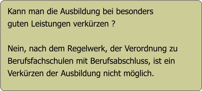 Kann man die Ausbildung bei besonders guten Leistungen verkürzen ?  Nein, nach dem Regelwerk, der Verordnung zu  Berufsfachschulen mit Berufsabschluss, ist ein Verkürzen der Ausbildung nicht möglich.