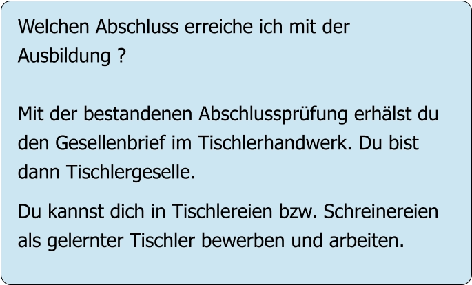 Welchen Abschluss erreiche ich mit der Ausbildung ?  Mit der bestandenen Abschlussprüfung erhälst du den Gesellenbrief im Tischlerhandwerk. Du bist  dann Tischlergeselle.  Du kannst dich in Tischlereien bzw. Schreinereien als gelernter Tischler bewerben und arbeiten.