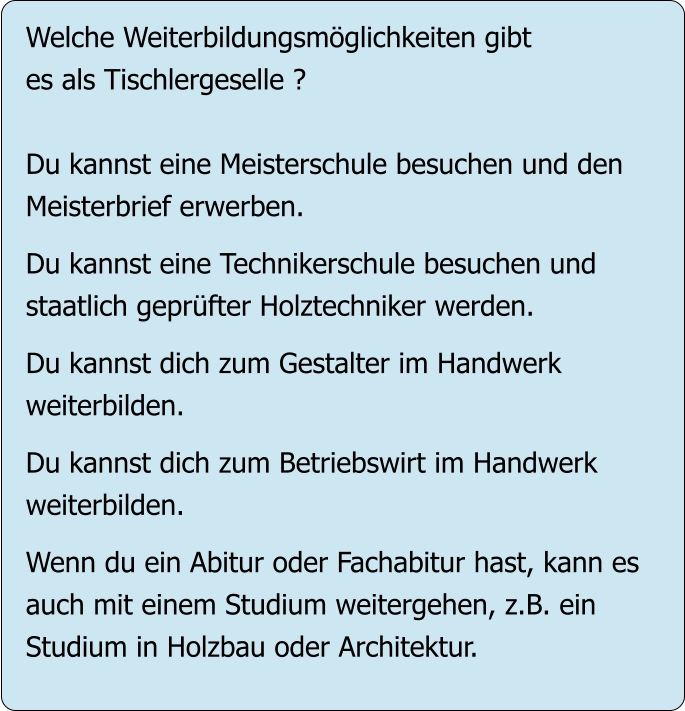 Welche Weiterbildungsmöglichkeiten gibt es als Tischlergeselle ?  Du kannst eine Meisterschule besuchen und den Meisterbrief erwerben.  Du kannst eine Technikerschule besuchen und staatlich geprüfter Holztechniker werden.  Du kannst dich zum Gestalter im Handwerk  weiterbilden.  Du kannst dich zum Betriebswirt im Handwerk weiterbilden.  Wenn du ein Abitur oder Fachabitur hast, kann es auch mit einem Studium weitergehen, z.B. ein Studium in Holzbau oder Architektur.