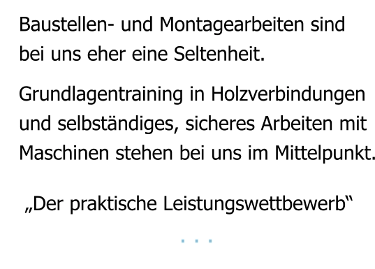 Baustellen- und Montagearbeiten sind bei uns eher eine Seltenheit.   Grundlagentraining in Holzverbindungen und selbständiges, sicheres Arbeiten mit Maschinen stehen bei uns im Mittelpunkt.    „Der praktische Leistungswettbewerb“                        . . .