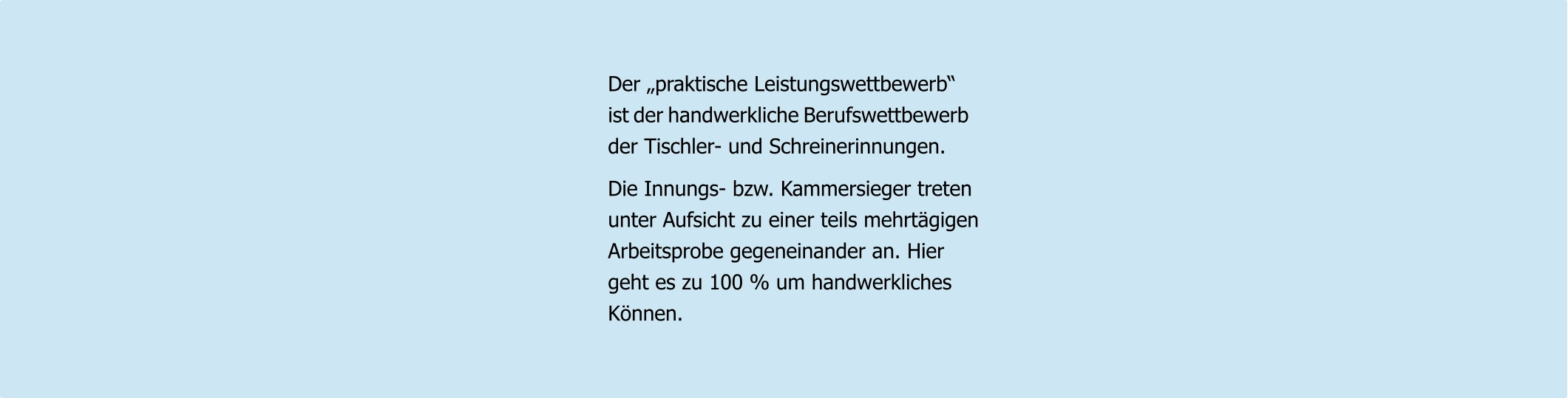 Der „praktische Leistungswettbewerb“ ist der handwerkliche Berufswettbewerb der Tischler- und Schreinerinnungen.  Die Innungs- bzw. Kammersieger treten unter Aufsicht zu einer teils mehrtägigen Arbeitsprobe gegeneinander an. Hier geht es zu 100 % um handwerkliches  Können.