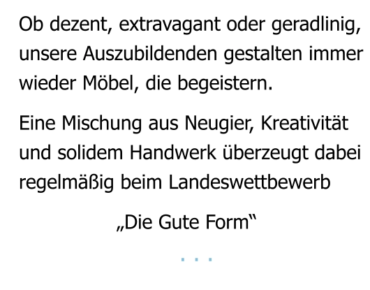 Ob dezent, extravagant oder geradlinig, unsere Auszubildenden gestalten immer  wieder Möbel, die begeistern.  Eine Mischung aus Neugier, Kreativität und solidem Handwerk überzeugt dabei regelmäßig beim Landeswettbewerb                   „Die Gute Form“                        . . .