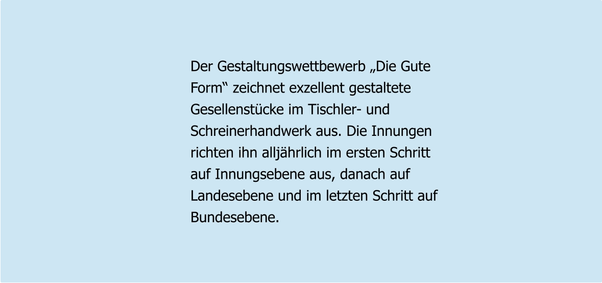 Der Gestaltungswettbewerb „Die Gute Form“ zeichnet exzellent gestaltete Gesellenstücke im Tischler- und  Schreinerhandwerk aus. Die Innungen richten ihn alljährlich im ersten Schritt auf Innungsebene aus, danach auf Landesebene und im letzten Schritt auf Bundesebene.