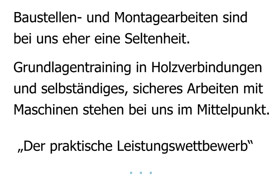 Baustellen- und Montagearbeiten sind bei uns eher eine Seltenheit.   Grundlagentraining in Holzverbindungen und selbständiges, sicheres Arbeiten mit Maschinen stehen bei uns im Mittelpunkt.    „Der praktische Leistungswettbewerb“                        . . .