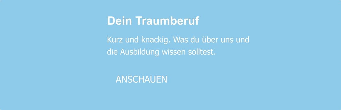 Dein Traumberuf  Kurz und knackig. Was du über uns und die Ausbildung wissen solltest.     ANSCHAUEN