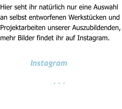 Hier seht ihr natürlich nur eine Auswahl an selbst entworfenen Werkstücken und  Projektarbeiten unserer Auszubildenden, mehr Bilder findet ihr auf Instagram.                Instagram                        . . .