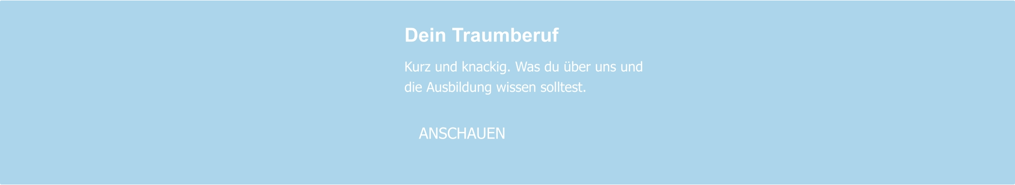 Dein Traumberuf  Kurz und knackig. Was du über uns und die Ausbildung wissen solltest.     ANSCHAUEN