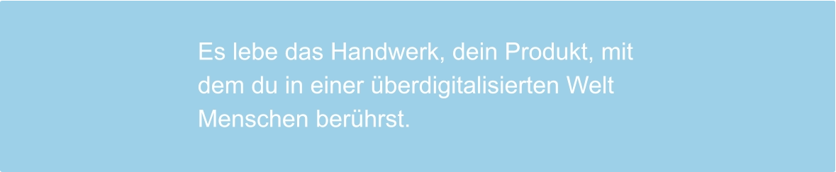 Es lebe das Handwerk, dein Produkt, mit dem du in einer überdigitalisierten Welt Menschen berührst.