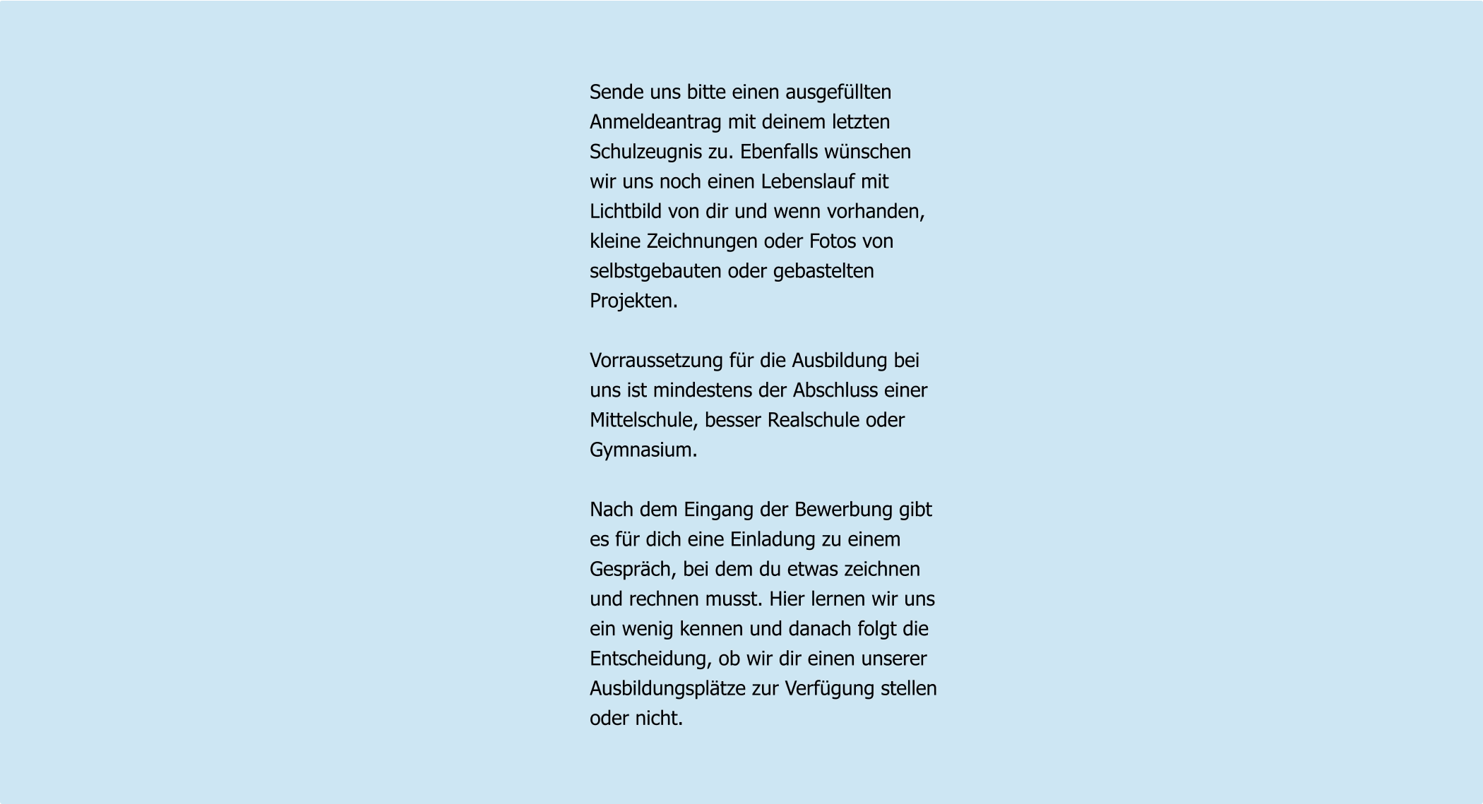 Sende uns bitte einen ausgefüllten Anmeldeantrag mit deinem letzten Schulzeugnis zu. Ebenfalls wünschen  wir uns noch einen Lebenslauf mit Lichtbild von dir und wenn vorhanden, kleine Zeichnungen oder Fotos von selbstgebauten oder gebastelten Projekten.  Vorraussetzung für die Ausbildung bei uns ist mindestens der Abschluss einer Mittelschule, besser Realschule oder Gymnasium.  Nach dem Eingang der Bewerbung gibt es für dich eine Einladung zu einem  Gespräch, bei dem du etwas zeichnen und rechnen musst. Hier lernen wir uns ein wenig kennen und danach folgt die  Entscheidung, ob wir dir einen unserer Ausbildungsplätze zur Verfügung stellen oder nicht.