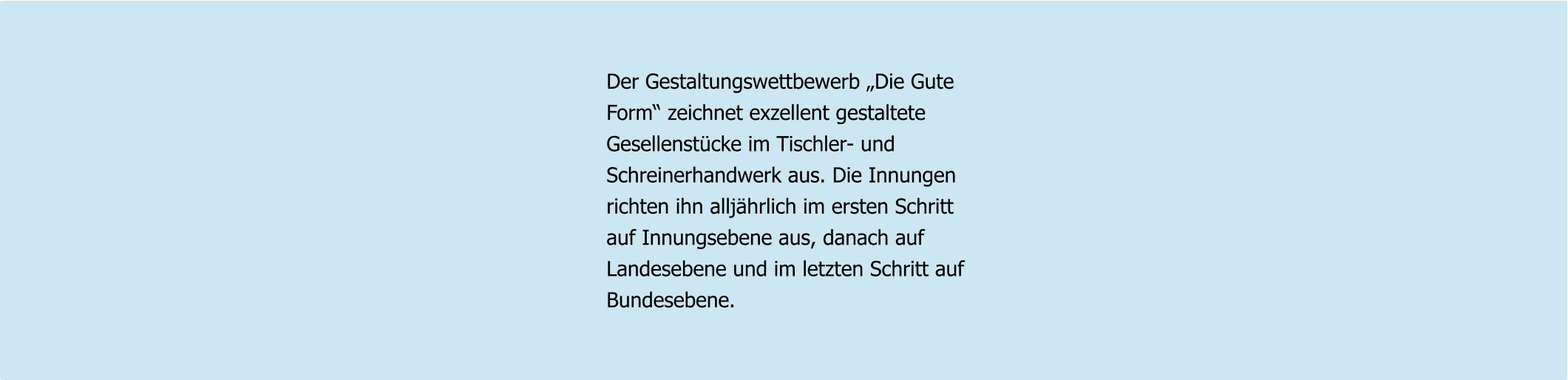 Der Gestaltungswettbewerb „Die Gute Form“ zeichnet exzellent gestaltete Gesellenstücke im Tischler- und  Schreinerhandwerk aus. Die Innungen richten ihn alljährlich im ersten Schritt auf Innungsebene aus, danach auf Landesebene und im letzten Schritt auf Bundesebene.