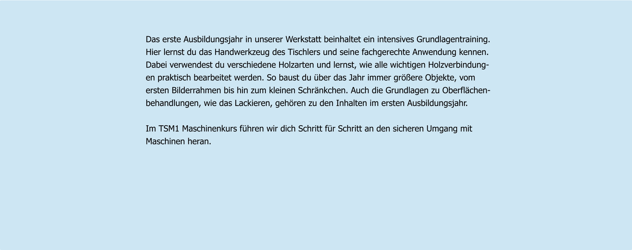 Das erste Ausbildungsjahr in unserer Werkstatt beinhaltet ein intensives Grundlagentraining.  Hier lernst du das Handwerkzeug des Tischlers und seine fachgerechte Anwendung kennen.  Dabei verwendest du verschiedene Holzarten und lernst, wie alle wichtigen Holzverbindung- en praktisch bearbeitet werden. So baust du über das Jahr immer größere Objekte, vom  ersten Bilderrahmen bis hin zum kleinen Schränkchen. Auch die Grundlagen zu Oberflächen- behandlungen, wie das Lackieren, gehören zu den Inhalten im ersten Ausbildungsjahr.   Im TSM1 Maschinenkurs führen wir dich Schritt für Schritt an den sicheren Umgang mit  Maschinen heran.