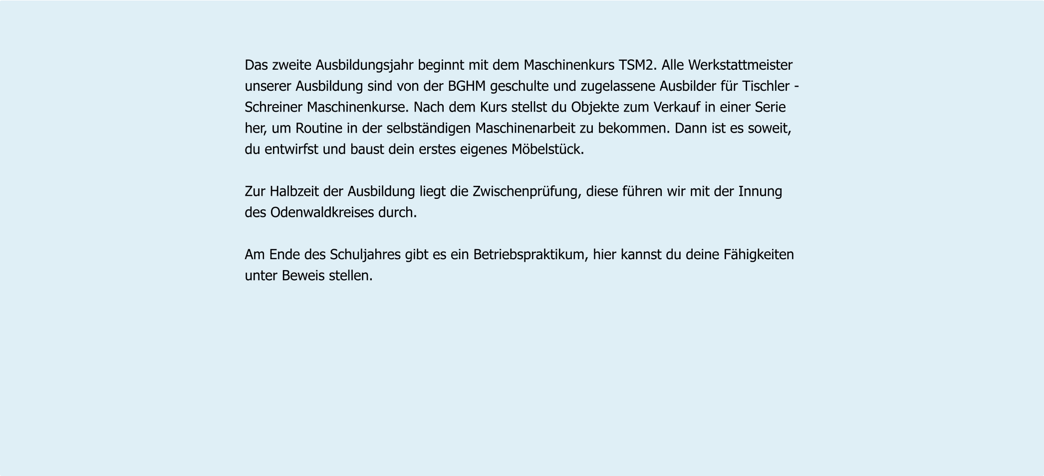 Das zweite Ausbildungsjahr beginnt mit dem Maschinenkurs TSM2. Alle Werkstattmeister  unserer Ausbildung sind von der BGHM geschulte und zugelassene Ausbilder für Tischler - Schreiner Maschinenkurse. Nach dem Kurs stellst du Objekte zum Verkauf in einer Serie  her, um Routine in der selbständigen Maschinenarbeit zu bekommen. Dann ist es soweit,  du entwirfst und baust dein erstes eigenes Möbelstück.  Zur Halbzeit der Ausbildung liegt die Zwischenprüfung, diese führen wir mit der Innung  des Odenwaldkreises durch.  Am Ende des Schuljahres gibt es ein Betriebspraktikum, hier kannst du deine Fähigkeiten  unter Beweis stellen.