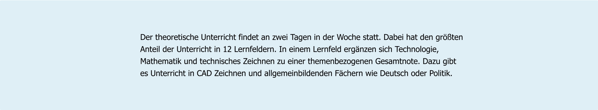 Der theoretische Unterricht findet an zwei Tagen in der Woche statt. Dabei hat den größten  Anteil der Unterricht in 12 Lernfeldern. In einem Lernfeld ergänzen sich Technologie,  Mathematik und technisches Zeichnen zu einer themenbezogenen Gesamtnote. Dazu gibt  es Unterricht in CAD Zeichnen und allgemeinbildenden Fächern wie Deutsch oder Politik.