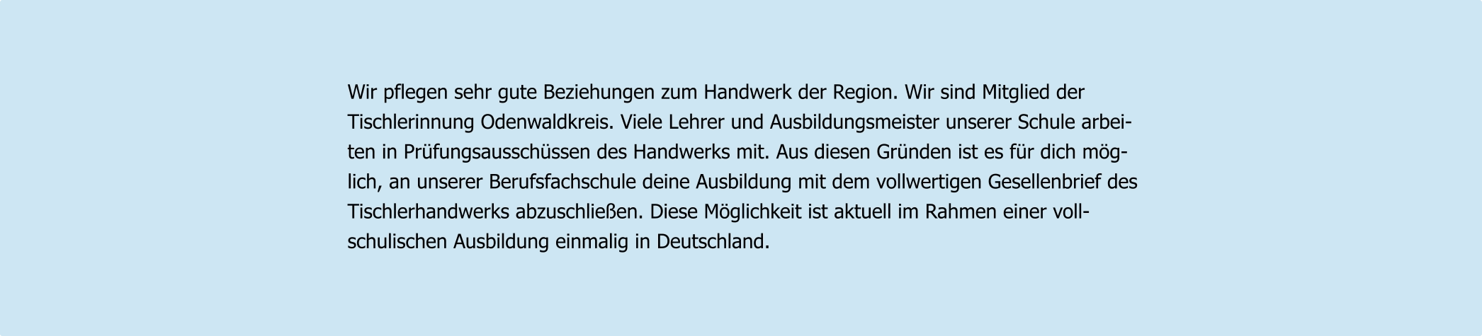 Wir pflegen sehr gute Beziehungen zum Handwerk der Region. Wir sind Mitglied der  Tischlerinnung Odenwaldkreis. Viele Lehrer und Ausbildungsmeister unserer Schule arbei- ten in Prüfungsausschüssen des Handwerks mit. Aus diesen Gründen ist es für dich mög- lich, an unserer Berufsfachschule deine Ausbildung mit dem vollwertigen Gesellenbrief des  Tischlerhandwerks abzuschließen. Diese Möglichkeit ist aktuell im Rahmen einer voll- schulischen Ausbildung einmalig in Deutschland.