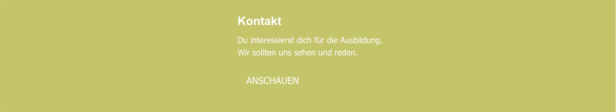 Kontakt  Du interessierst dich für die Ausbildung. Wir sollten uns sehen und reden.     ANSCHAUEN