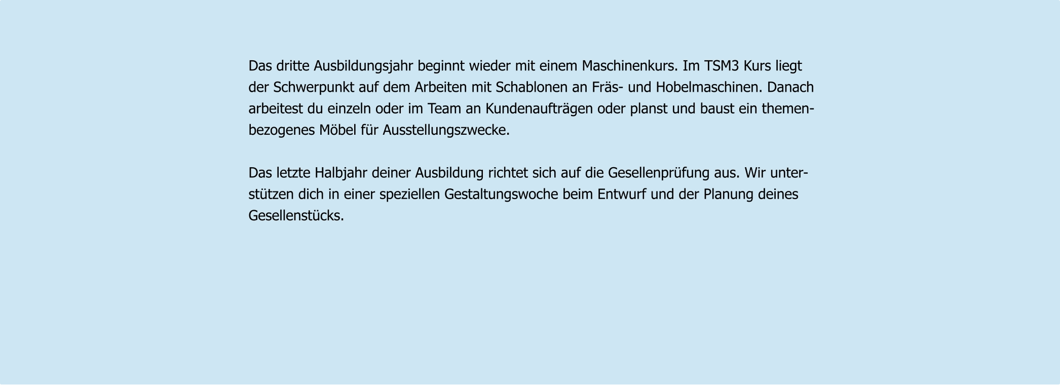 Das dritte Ausbildungsjahr beginnt wieder mit einem Maschinenkurs. Im TSM3 Kurs liegt  der Schwerpunkt auf dem Arbeiten mit Schablonen an Fräs- und Hobelmaschinen. Danach  arbeitest du einzeln oder im Team an Kundenaufträgen oder planst und baust ein themen- bezogenes Möbel für Ausstellungszwecke.  Das letzte Halbjahr deiner Ausbildung richtet sich auf die Gesellenprüfung aus. Wir unter- stützen dich in einer speziellen Gestaltungswoche beim Entwurf und der Planung deines  Gesellenstücks.