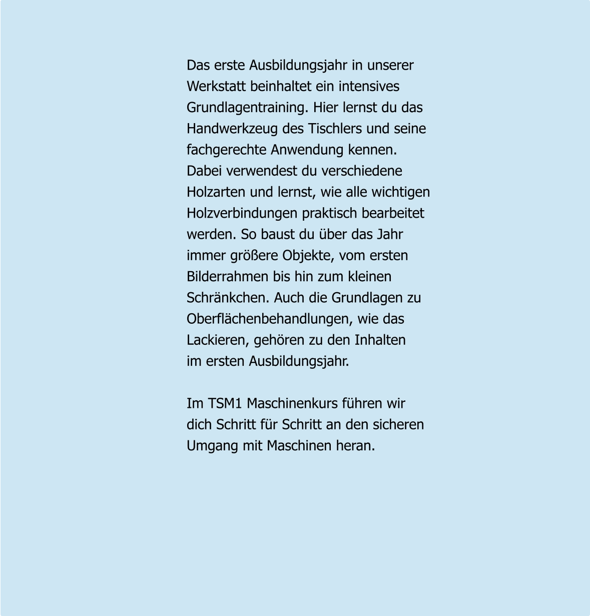 Das erste Ausbildungsjahr in unserer Werkstatt beinhaltet ein intensives  Grundlagentraining. Hier lernst du das  Handwerkzeug des Tischlers und seine  fachgerechte Anwendung kennen.  Dabei verwendest du verschiedene  Holzarten und lernst, wie alle wichtigen  Holzverbindungen praktisch bearbeitet  werden. So baust du über das Jahr  immer größere Objekte, vom ersten Bilderrahmen bis hin zum kleinen  Schränkchen. Auch die Grundlagen zu  Oberflächenbehandlungen, wie das  Lackieren, gehören zu den Inhalten  im ersten Ausbildungsjahr.   Im TSM1 Maschinenkurs führen wir dich Schritt für Schritt an den sicheren  Umgang mit Maschinen heran.