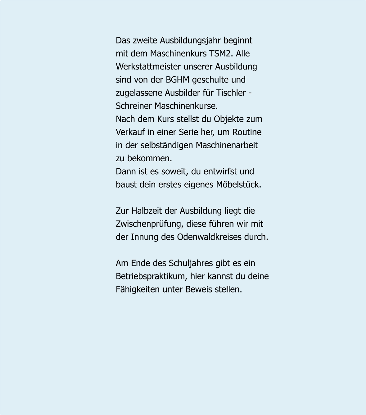 Das zweite Ausbildungsjahr beginnt mit dem Maschinenkurs TSM2. Alle Werkstattmeister unserer Ausbildung sind von der BGHM geschulte und  zugelassene Ausbilder für Tischler - Schreiner Maschinenkurse. Nach dem Kurs stellst du Objekte zum  Verkauf in einer Serie her, um Routine  in der selbständigen Maschinenarbeit  zu bekommen.  Dann ist es soweit, du entwirfst und baust dein erstes eigenes Möbelstück.  Zur Halbzeit der Ausbildung liegt die Zwischenprüfung, diese führen wir mit der Innung des Odenwaldkreises durch.  Am Ende des Schuljahres gibt es ein Betriebspraktikum, hier kannst du deine Fähigkeiten unter Beweis stellen.