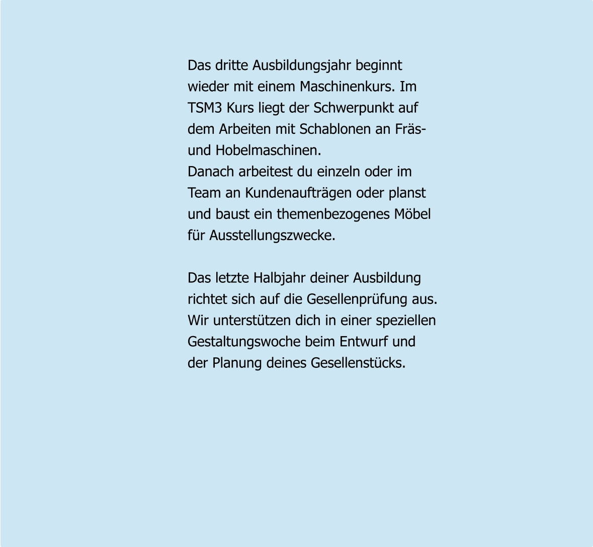 Das dritte Ausbildungsjahr beginnt wieder mit einem Maschinenkurs. Im  TSM3 Kurs liegt der Schwerpunkt auf dem Arbeiten mit Schablonen an Fräs- und Hobelmaschinen. Danach arbeitest du einzeln oder im  Team an Kundenaufträgen oder planst und baust ein themenbezogenes Möbel für Ausstellungszwecke.  Das letzte Halbjahr deiner Ausbildung richtet sich auf die Gesellenprüfung aus. Wir unterstützen dich in einer speziellen Gestaltungswoche beim Entwurf und der Planung deines Gesellenstücks.
