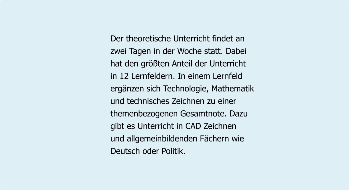 Der theoretische Unterricht findet an zwei Tagen in der Woche statt. Dabei hat den größten Anteil der Unterricht  in 12 Lernfeldern. In einem Lernfeld ergänzen sich Technologie, Mathematik und technisches Zeichnen zu einer themenbezogenen Gesamtnote. Dazu  gibt es Unterricht in CAD Zeichnen und allgemeinbildenden Fächern wie Deutsch oder Politik.