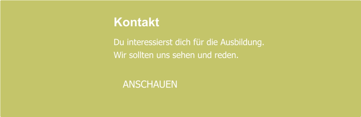 Kontakt  Du interessierst dich für die Ausbildung. Wir sollten uns sehen und reden.     ANSCHAUEN