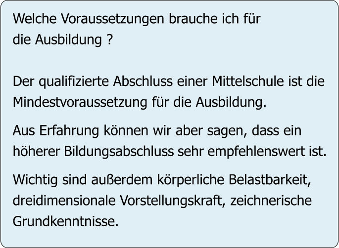 Welche Voraussetzungen brauche ich für die Ausbildung ?  Der qualifizierte Abschluss einer Mittelschule ist die Mindestvoraussetzung für die Ausbildung.   Aus Erfahrung können wir aber sagen, dass ein höherer Bildungsabschluss sehr empfehlenswert ist.  Wichtig sind außerdem körperliche Belastbarkeit, dreidimensionale Vorstellungskraft, zeichnerische Grundkenntnisse.