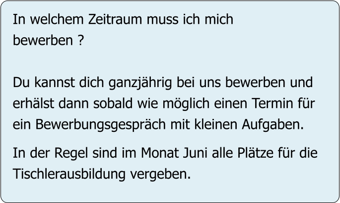In welchem Zeitraum muss ich mich bewerben ?  Du kannst dich ganzjährig bei uns bewerben und erhälst dann sobald wie möglich einen Termin für ein Bewerbungsgespräch mit kleinen Aufgaben.  In der Regel sind im Monat Juni alle Plätze für die Tischlerausbildung vergeben.