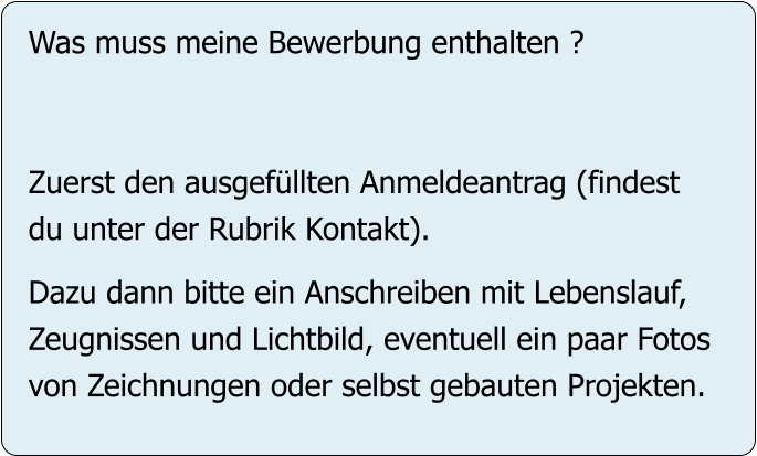 Was muss meine Bewerbung enthalten ?   Zuerst den ausgefüllten Anmeldeantrag (findest du unter der Rubrik Kontakt).  Dazu dann bitte ein Anschreiben mit Lebenslauf, Zeugnissen und Lichtbild, eventuell ein paar Fotos von Zeichnungen oder selbst gebauten Projekten.