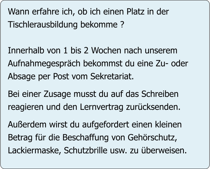 Wann erfahre ich, ob ich einen Platz in der Tischlerausbildung bekomme ?  Innerhalb von 1 bis 2 Wochen nach unserem Aufnahmegespräch bekommst du eine Zu- oder Absage per Post vom Sekretariat.  Bei einer Zusage musst du auf das Schreiben reagieren und den Lernvertrag zurücksenden.  Außerdem wirst du aufgefordert einen kleinen Betrag für die Beschaffung von Gehörschutz,  Lackiermaske, Schutzbrille usw. zu überweisen.