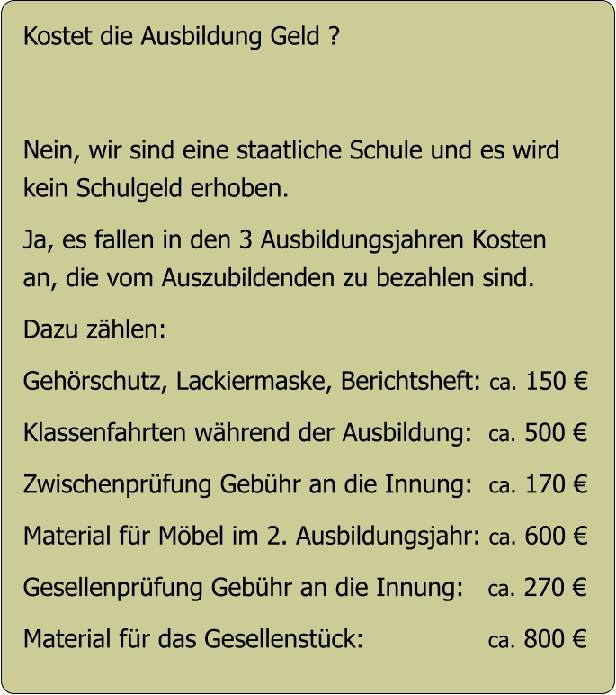 Kostet die Ausbildung Geld ?   Nein, wir sind eine staatliche Schule und es wird  kein Schulgeld erhoben.  Ja, es fallen in den 3 Ausbildungsjahren Kosten an, die vom Auszubildenden zu bezahlen sind.  Dazu zählen:  Gehörschutz, Lackiermaske, Berichtsheft: ca. 150 €   Klassenfahrten während der Ausbildung:  ca. 500 €  Zwischenprüfung Gebühr an die Innung:  ca. 170 €  Material für Möbel im 2. Ausbildungsjahr: ca. 600 €  Gesellenprüfung Gebühr an die Innung:   ca. 270 €  Material für das Gesellenstück:                ca. 800 €