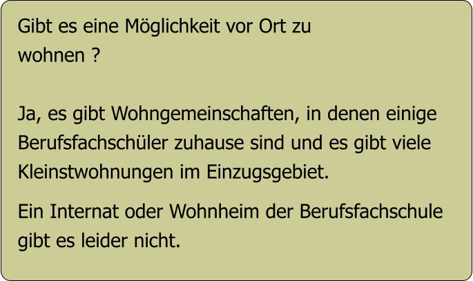 Gibt es eine Möglichkeit vor Ort zu  wohnen ?  Ja, es gibt Wohngemeinschaften, in denen einige Berufsfachschüler zuhause sind und es gibt viele Kleinstwohnungen im Einzugsgebiet.  Ein Internat oder Wohnheim der Berufsfachschule gibt es leider nicht.