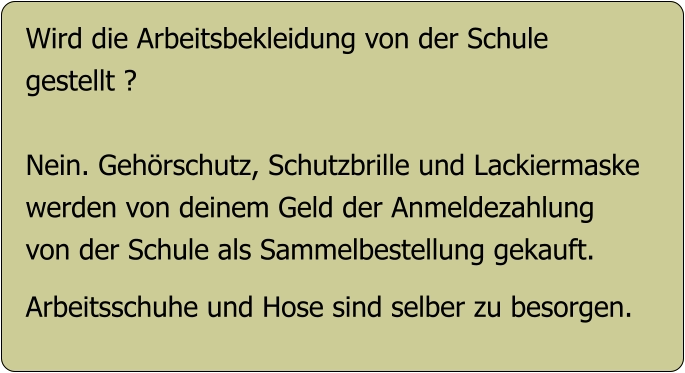 Wird die Arbeitsbekleidung von der Schule gestellt ?  Nein. Gehörschutz, Schutzbrille und Lackiermaske werden von deinem Geld der Anmeldezahlung  von der Schule als Sammelbestellung gekauft.  Arbeitsschuhe und Hose sind selber zu besorgen.