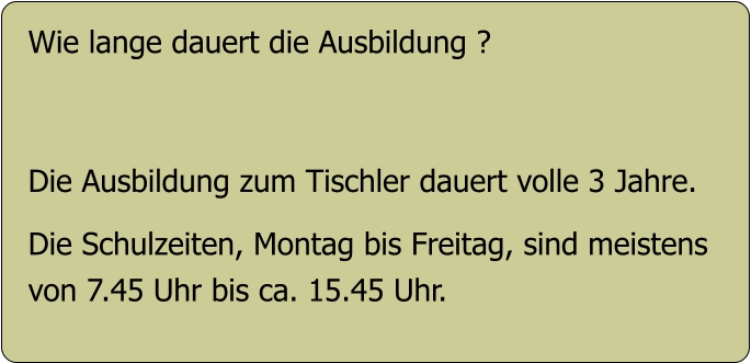 Wie lange dauert die Ausbildung ?   Die Ausbildung zum Tischler dauert volle 3 Jahre.  Die Schulzeiten, Montag bis Freitag, sind meistens  von 7.45 Uhr bis ca. 15.45 Uhr.